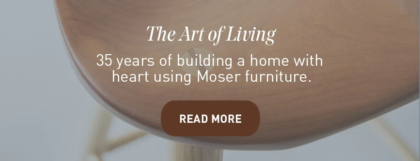 The Art of Living. 35 years of building a home with heart using Moser Furniture. READ MORE
